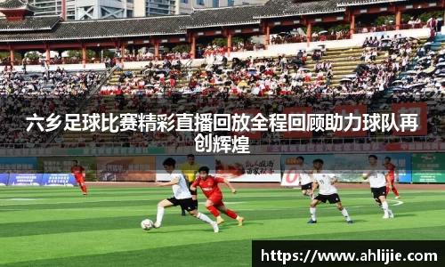 六乡足球比赛精彩直播回放全程回顾助力球队再创辉煌
